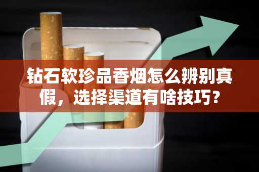 钻石软珍品香烟怎么辨别真假，选择渠道有啥技巧？